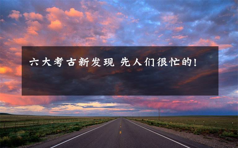 六大考古新发现 先人们很忙的!