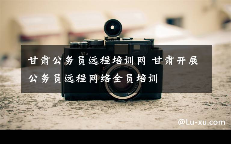 甘肃公务员远程培训网 甘肃开展公务员远程网络全员培训