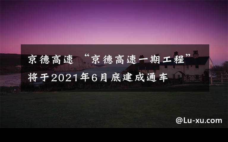 京德高速 “京德高速一期工程”将于2021年6月底建成通车