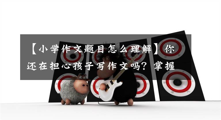 【小学作文题目怎么理解】你还在担心孩子写作文吗？掌握这三个阶段，轻松地写好作文