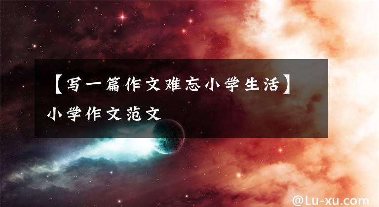 【写一篇作文难忘小学生活】小学作文范文