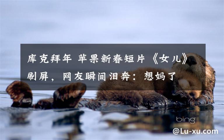 库克拜年 苹果新春短片《女儿》刷屏，网友瞬间泪奔：想妈了