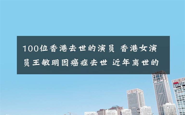 100位香港去世的演员 香港女演员王敏明因癌症去世 近年离世的明星一览