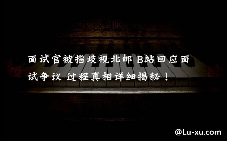 面试官被指歧视北邮 B站回应面试争议 过程真相详细揭秘！
