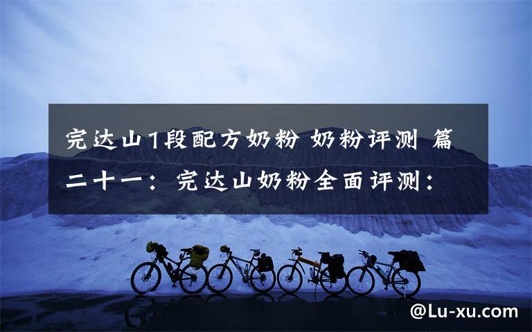 完达山1段配方奶粉 奶粉评测 篇二十一：完达山奶粉全面评测：这几个系列要注意棕榈油、白砂糖！