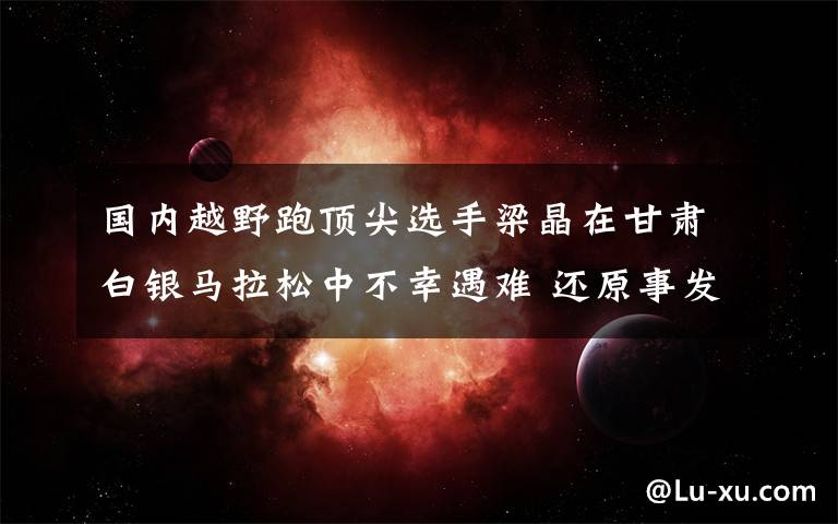 国内越野跑顶尖选手梁晶在甘肃白银马拉松中不幸遇难 还原事发经过及背后真相！