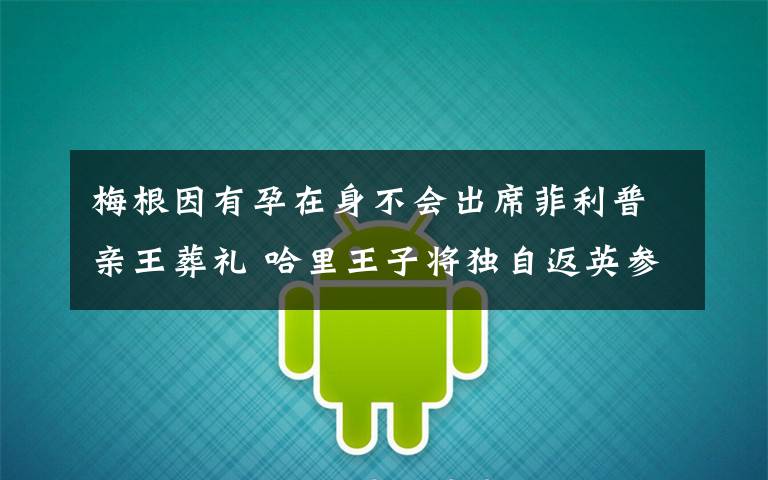 梅根因有孕在身不会出席菲利普亲王葬礼 哈里王子将独自返英参加葬礼 还原事发经过及背后真相！