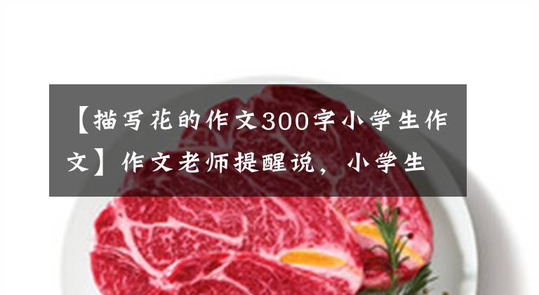 【描写花的作文300字小学生作文】作文老师提醒说，小学生要写好作文的花草描写，花草要把父母描写成孩子。