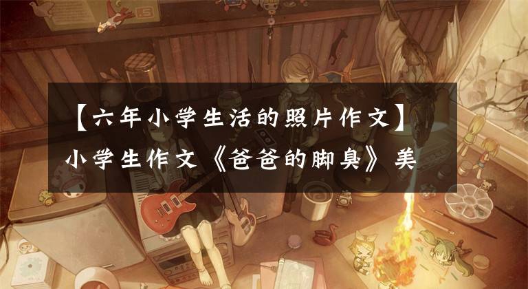 【六年小学生活的照片作文】小学生作文《爸爸的脚臭》美元，老师笑了乌鸦皱纹，但爸爸没脸见人。