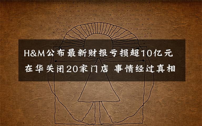 H&M公布最新财报亏损超10亿元 在华关闭20家门店 事情经过真相揭秘！