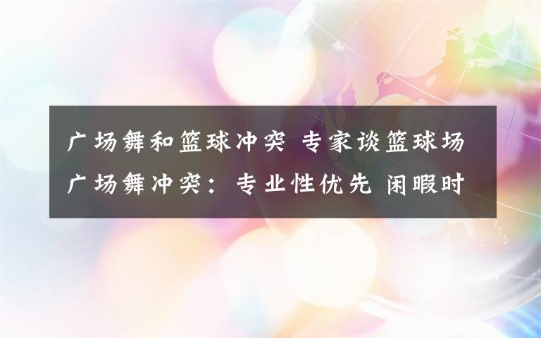 广场舞和篮球冲突 专家谈篮球场广场舞冲突：专业性优先 闲暇时共享