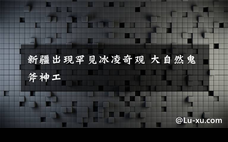 新疆出现罕见冰凌奇观 大自然鬼斧神工