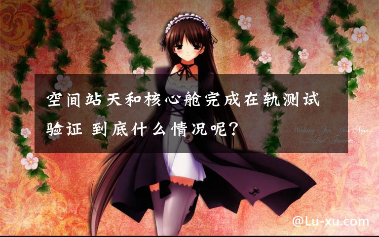 空间站天和核心舱完成在轨测试验证 到底什么情况呢？