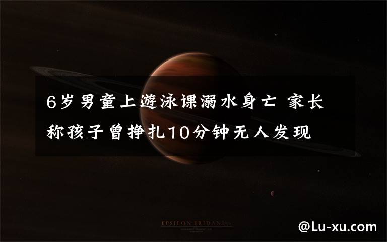 6岁男童上游泳课溺水身亡 家长称孩子曾挣扎10分钟无人发现