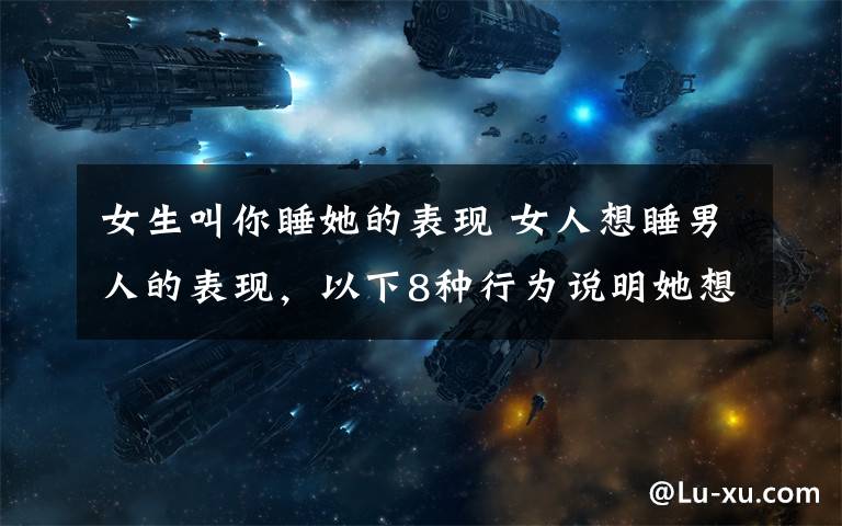 女生叫你睡她的表现 女人想睡男人的表现，以下8种行为说明她想睡你或喜欢你