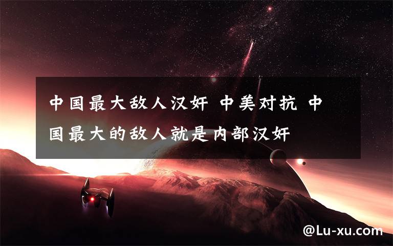 中国最大敌人汉奸 中美对抗 中国最大的敌人就是内部汉奸
