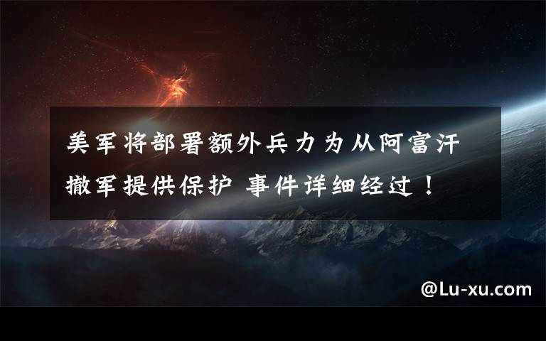 美军将部署额外兵力为从阿富汗撤军提供保护 事件详细经过！