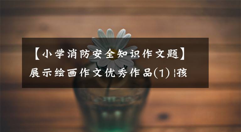 【小学消防安全知识作文题】展示绘画作文优秀作品(1) |孩子们展开了关于消防安全的“奇思妙想”