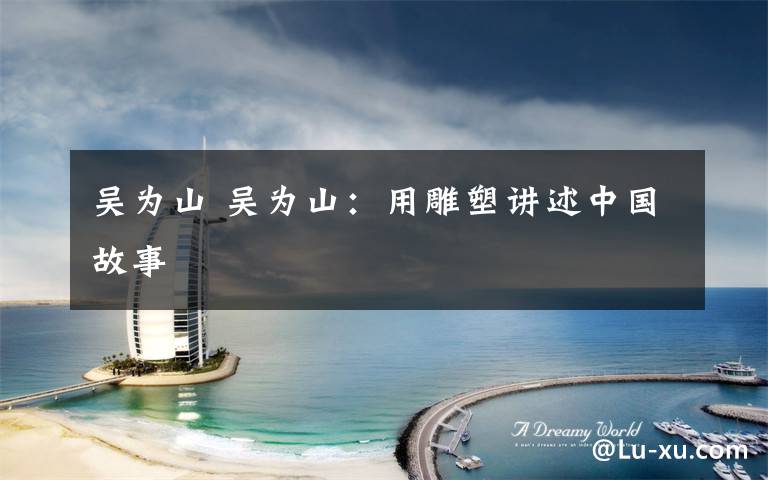 吴为山 吴为山：用雕塑讲述中国故事