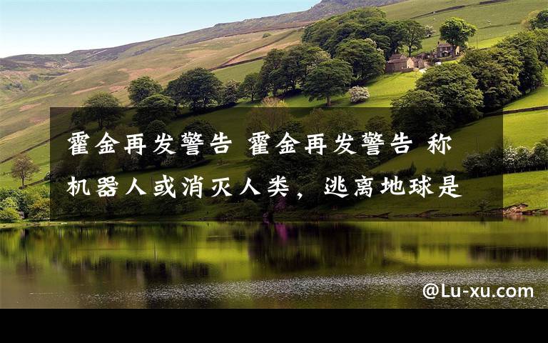 霍金再发警告 霍金再发警告 称机器人或消灭人类，逃离地球是唯一希望