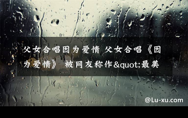 父女合唱因为爱情 父女合唱《因为爱情》 被网友称作"最美版"/图