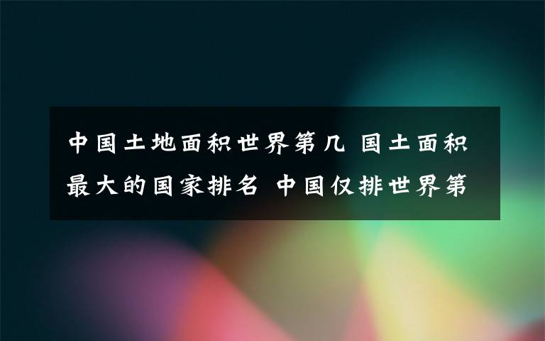 中国土地面积世界第几 国土面积最大的国家排名 中国仅排世界第三
