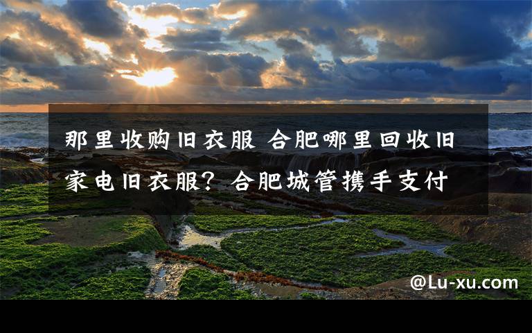 那里收购旧衣服 合肥哪里回收旧家电旧衣服？合肥城管携手支付宝启用回收平台