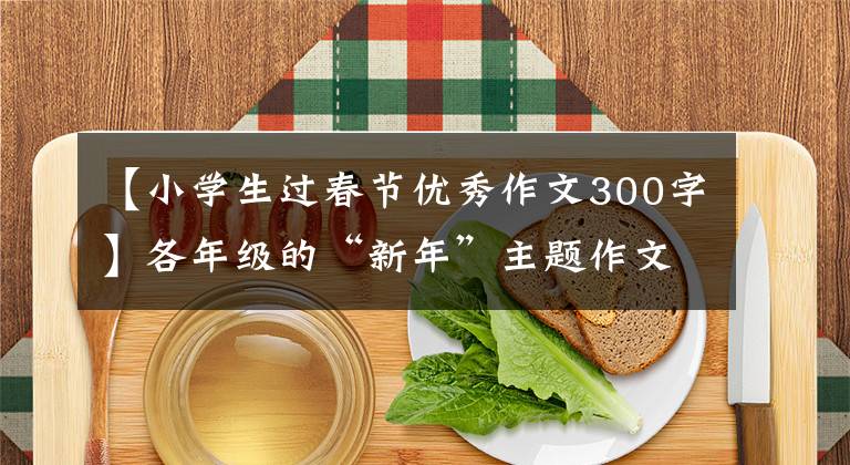 【小学生过春节优秀作文300字】各年级的“新年”主题作文范文建议在此收藏
