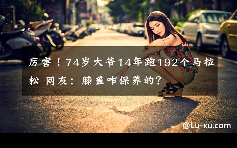 厉害！74岁大爷14年跑192个马拉松 网友：膝盖咋保养的？