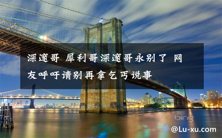 深邃哥 犀利哥深邃哥永别了 网友呼吁请别再拿乞丐说事