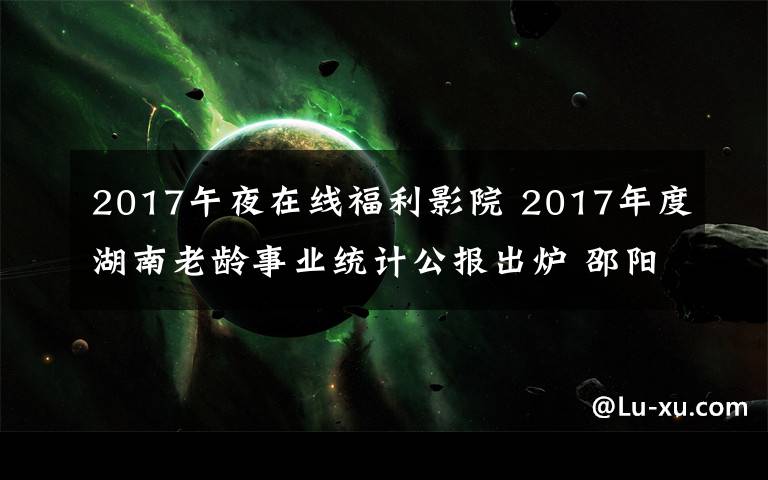 2017午夜在线福利影院 2017年度湖南老龄事业统计公报出炉 邵阳长沙百岁老人多