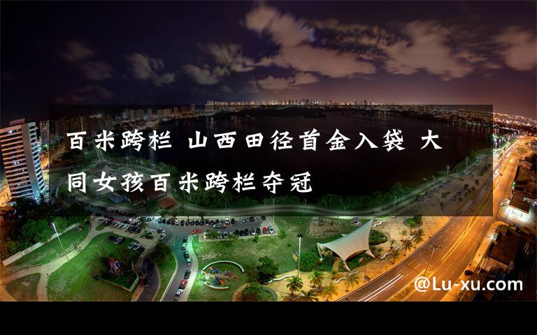 百米跨栏 山西田径首金入袋 大同女孩百米跨栏夺冠