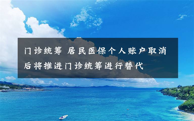 门诊统筹 居民医保个人账户取消后将推进门诊统筹进行替代