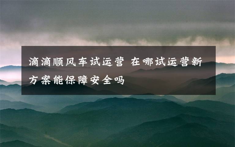 滴滴顺风车试运营 在哪试运营新方案能保障安全吗