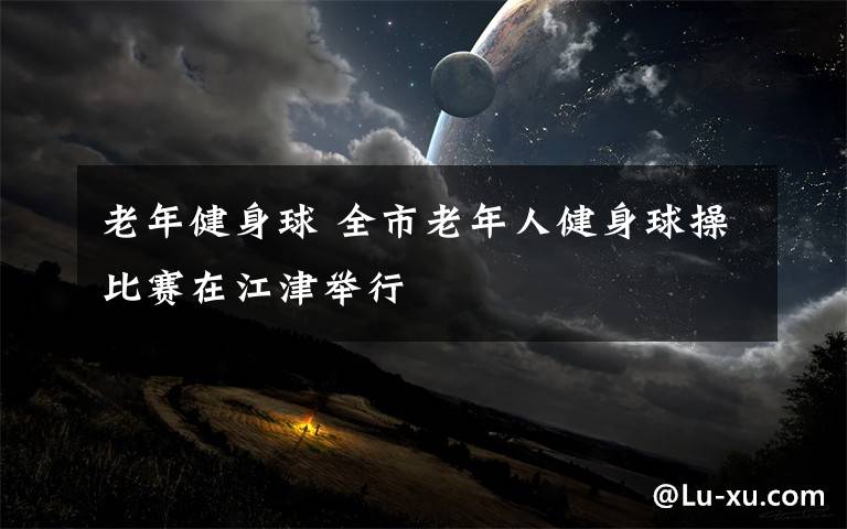 老年健身球 全市老年人健身球操比赛在江津举行