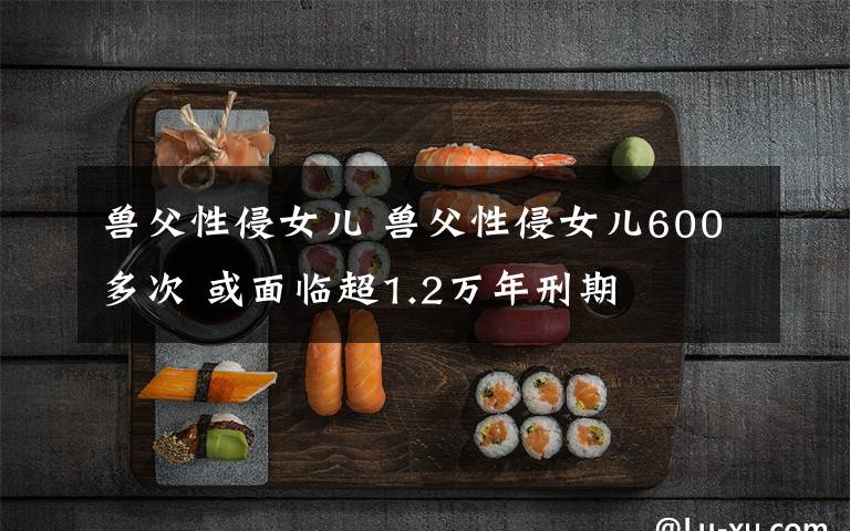 兽父性侵女儿 兽父性侵女儿600多次 或面临超1.2万年刑期