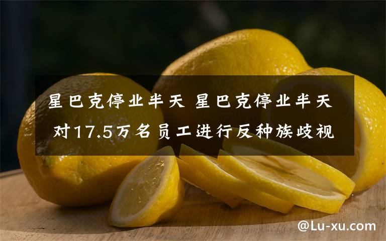 星巴克停业半天 星巴克停业半天 对17.5万名员工进行反种族歧视培训