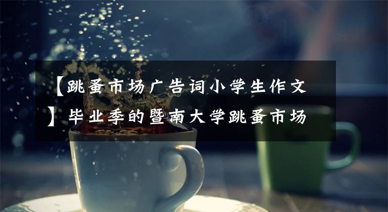 【跳蚤市场广告词小学生作文】毕业季的暨南大学跳蚤市场：卖东西，记录青春。