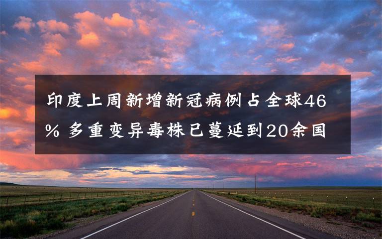 印度上周新增新冠病例占全球46% 多重变异毒株已蔓延到20余国 目前是什么情况？