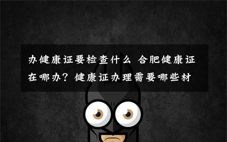 办健康证要检查什么 合肥健康证在哪办？健康证办理需要哪些材料具体流程是什么