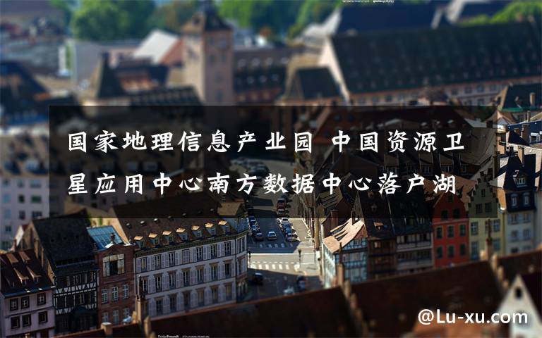 国家地理信息产业园 中国资源卫星应用中心南方数据中心落户湖南地理信息产业园
