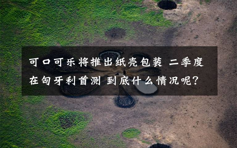 可口可乐将推出纸壳包装 二季度在匈牙利首测 到底什么情况呢？