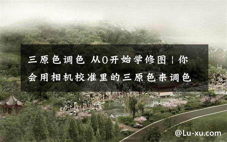 三原色调色 从0开始学修图 | 你会用相机校准里的三原色来调色吗？