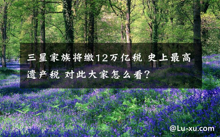 三星家族将缴12万亿税 史上最高遗产税 对此大家怎么看？