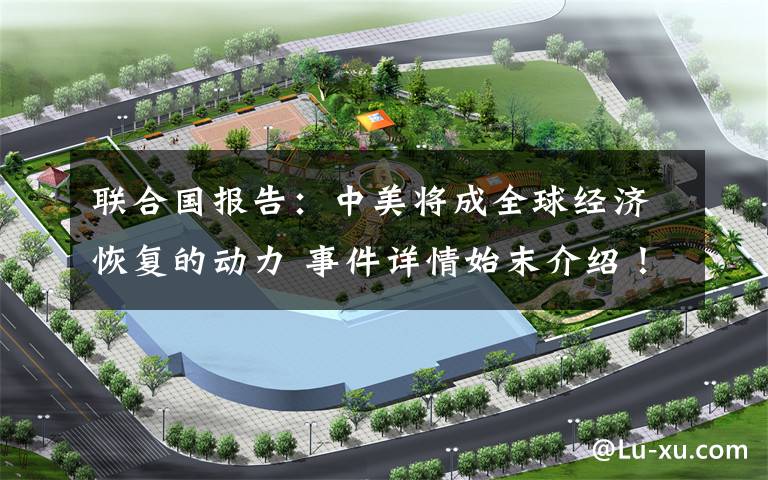 联合国报告：中美将成全球经济恢复的动力 事件详情始末介绍！
