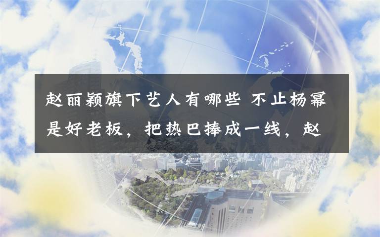 赵丽颖旗下艺人有哪些 不止杨幂是好老板，把热巴捧成一线，赵丽颖旗下艺人待遇是这样