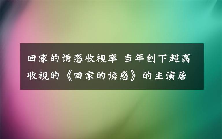 回家的诱惑收视率 当年创下超高收视的《回家的诱惑》的主演居然一个都没有大火！