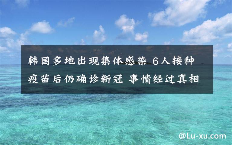 韩国多地出现集体感染 6人接种疫苗后仍确诊新冠 事情经过真相揭秘！