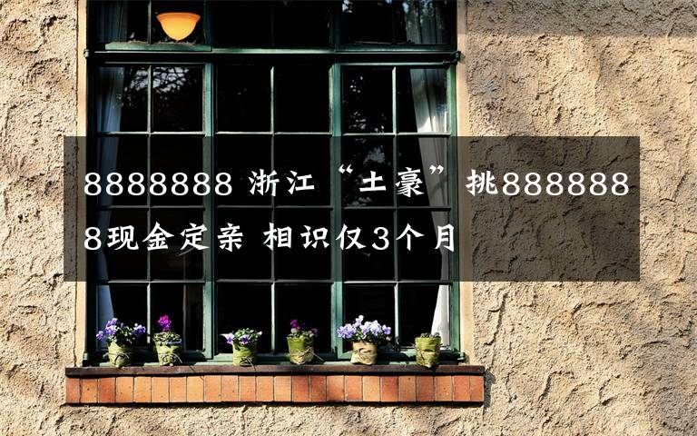 8888888 浙江“土豪”挑8888888现金定亲 相识仅3个月