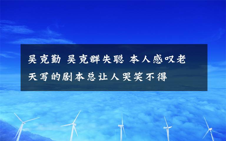 吴克勤 吴克群失聪 本人感叹老天写的剧本总让人哭笑不得